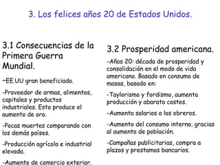 3. Los felices años 20 de Estados Unidos. 3.1 Consecuencias de la Primera Guerra Mundial. - EE.UU gran beneficiado. -Proveedor de armas, alimentos, capitales y productos industriales. Esto produce el aumento de oro. Pocas muertes comparando con los demás países. Producción agrícola e industrial elevada. Aumento de comercio exterior. 3.2 Prosperidad americana. -Años 20: década de prosperidad y consolidación en el modo de vida americano. Basado en consumo de masas, basado en:  -Taylorismo y fordismo, aumenta producción y abarata costes. -Aumenta salarios a los obreros. -Aumento del consumo interno, gracias al aumento de población. -Campañas publicitarias, compra a plazos y prestamos bancarios. 