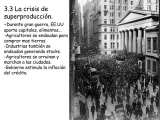 3.3 La crisis de superproducción. - Durante gran guerra, EE.UU aporta capitales, alimentos... -Agricultores se endeudan para comprar mas tierras. -Industrias también se endeudan generando stocks. -Agricultores se arruinan y marchan a las ciudades. -Gobierno estimula la inflación del crédito. 