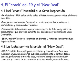 4. El “crack” del 29 y el “New Deal”. 4.1 Del “crack” bursátil a la Gran Depresión. -24 Octubre 1929, caída de la bolsa al intentar recuperar todos el dinero invertido. -Bancos no cuentan con fondos al no poder cobrar los prestamos a particulares y empresas arruinadas. -Disminución del consumo, que produce cierre de fabricas y ruina de agricultores, que provoca aumento del desempleo y comienza la Gran Depresión. -EE.UU repatría capital invertido en Europa y América latina y reduce importaciones. 4.2 La lucha contra la crisis: el “New Deal”. -1932 Franklin Roosevelt gana elecciones y crea el New Deal con medidas: Inversión en obras públicas, saneamiento y control sobre bancos, préstamos a interés bajo, obligar a campesinos a reducir cosechas y compra de excedentes y reducción de jornada laboral. 