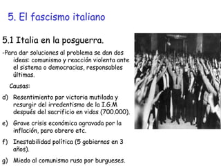 5. El fascismo italiano 5.1 Italia en la posguerra. -Para dar soluciones al problema se dan dos ideas: comunismo y reacción violenta ante el sistema o democracias, responsables últimas. Causas: Resentimiento por victoria mutilada y resurgir del irredentismo de la I.G.M después del sacrificio en vidas (700.000). Grave crisis económica agravada por la inflación, paro obrero etc. Inestabilidad política (5 gobiernos en 3 años). Miedo al comunismo ruso por burgueses. 
