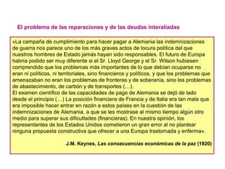 El problema de las reparaciones y de las deudas interaliadas
«La campaña de cumplimiento para hacer pagar a Alemania las indemnizaciones
de guerra nos parece uno de los más graves actos de locura política del que
nuestros hombres de Estado jamás hayan sido responsables. El futuro de Europa
habría podido ser muy diferente si el Sr. Lloyd George y el Sr. Wilson hubiesen
comprendido que los problemas más importantes de lo que debían ocuparse no
eran ni políticos, ni territoriales, sino financieros y políticos, y que los problemas que
amenazaban no eran los problemas de fronteras y de soberanía, sino los problemas
de abastecimiento, de carbón y de transportes (…).
El examen científico de las capacidades de pago de Alemania se dejó de lado
desde el principio (…) La posición financiera de Francia y de Italia era tan mala que
era imposible hacer entrar en razón a estos países en la cuestión de las
indemnizaciones de Alemania, a que se les mostrase al mismo tiempo algún otro
medio para superar sus dificultades (financieras). En nuestra opinión, los
representantes de los Estados Unidos cometieron un gran error al no plantear
ninguna propuesta constructiva que ofrecer a una Europa trastornada y enferma».
J.M. Keynes, Las consecuencias económicas de la paz (1920)
 