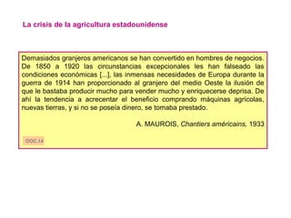 La crisis de la agricultura estadounidense
Demasiados granjeros americanos se han convertido en hombres de negocios.
De 1850 a 1920 las circunstancias excepcionales les han falseado las
condiciones económicas [...], las inmensas necesidades de Europa durante la
guerra de 1914 han proporcionado al granjero del medio Oeste la ilusión de
que le bastaba producir mucho para vender mucho y enriquecerse deprisa. De
ahí la tendencia a acrecentar el beneficio comprando máquinas agrícolas,
nuevas tierras, y si no se poseía dinero, se tomaba prestado.
A. MAUROIS, Chantiers américains, 1933
DOC.14
 