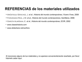 • Aróstegui Sánchez, J. et al., Historia del mundo contemporáneo, Vicens Vives, 2008
• Fernández Ros, J.M. et al., Historia del mundo contemporáneo, Santillana, 2008
• García Almiñana, E. et al., Historia del mundo contemporáneo, ECIR, 2002
• www.claseshistoria.com
• www.slideshare.net/canfora
REFERENCIAS de los materiales utilizados
Si reconoces alguno de tus materiales y no aparece convenientemente reseñado, por favor
házmelo saber aquí.
 