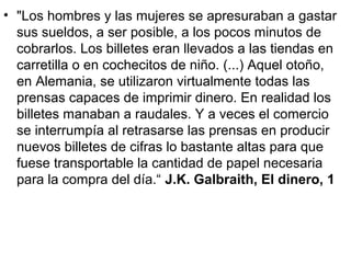 • "Los hombres y las mujeres se apresuraban a gastar
sus sueldos, a ser posible, a los pocos minutos de
cobrarlos. Los billetes eran llevados a las tiendas en
carretilla o en cochecitos de niño. (...) Aquel otoño,
en Alemania, se utilizaron virtualmente todas las
prensas capaces de imprimir dinero. En realidad los
billetes manaban a raudales. Y a veces el comercio
se interrumpía al retrasarse las prensas en producir
nuevos billetes de cifras lo bastante altas para que
fuese transportable la cantidad de papel necesaria
para la compra del día.“ J.K. Galbraith, El dinero, 1
 