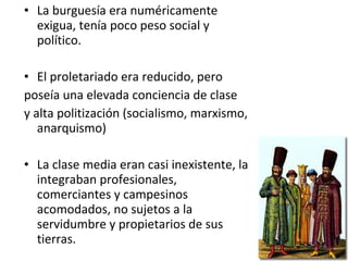 • La burguesía era numéricamente
exigua, tenía poco peso social y
político.
• El proletariado era reducido, pero
poseía una elevada conciencia de clase
y alta politización (socialismo, marxismo,
anarquismo)
• La clase media eran casi inexistente, la
integraban profesionales,
comerciantes y campesinos
acomodados, no sujetos a la
servidumbre y propietarios de sus
tierras.
 