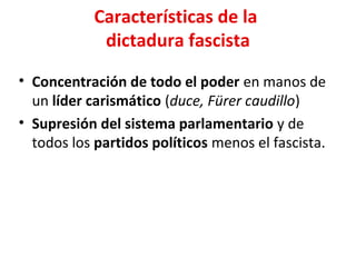 Características de la
dictadura fascista
• Concentración de todo el poder en manos de
un líder carismático (duce, Fürer caudillo)
• Supresión del sistema parlamentario y de
todos los partidos políticos menos el fascista.
 