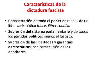 Características de la
dictadura fascista
• Concentración de todo el poder en manos de un
líder carismático (duce, Fürer caudillo)
• Supresión del sistema parlamentario y de todos
los partidos políticos menos el fascista.
• Supresión de las libertades y garantías
democráticas, con persecución de los
opositores.
 