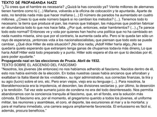 TEXTO DE PROPAGANDA NAZI
“¿Tú crees que el hambre es necesaria? ¿Quizá la has conocido ya? Veinte millones de alemanes
tienen hambre como tú (...) Mañana, volverás a la oficina de colocación y te apuntarás. Aparte de
esto, no tendrás nada más que hacer mañana (...) El número de parados ha aumentado en cuatro
millones. ¿Crees tú que este número bajará si no cambian los métodos? (...). Tenemos todo lo
necesario: la tierra que produce el pan, las manos que trabajan, las máquinas que podrían fabricar
en abundancia todo lo que nos hace falta. ¿Por qué, entonces, estar hambrientos? (...) ¿Te parece
todo esto normal? Entonces ve y vota por quienes han hecho una política que no ha cambiado en
nada nuestra miseria, sino que por el contrario, la aumenta cada año. Pero si te queda tan sólo un
rayo de esperanza, ¡entonces vota a los nacionalsocialistas¡ que piensan que todo esto se puede
cambiar. ¿Qué dice Hitler de esta situación? ¡No dice nada¡ ¡Adolf Hitler haría algo¡ ¡No se
quedaría quieto esperando que extranjero tenga ganas de chuparnos todavía más dinero¡ Lo que
haría Adolf Hitler está todo preparado y a punto. Hitler solo espera el día en que tú decidas por él,
para poder ayudarte.”
Propaganda nazi en las elecciones de Prusia. Abril de 1932.
TEXTO SOBRE EL ASCENSO DEL FASCISMO
“Nosotros, los jóvenes (de entonces) no nos habíamos adherido al fascismo. Nacidos dentro de él,
esto nos había eximido de la elección. En todas nuestras casas había ancianos que añoraban y
exaltaban la Italia liberal de los «notables», su rigor administrativo, sus correctas finanzas, la lira y
su agio (lucro) sobre el oro, etc. Pero eran viejos, viejo era su lenguaje (...). Para nosotros, la
liberaldemocracia era la impotencia, el desorden, las divisiones sectarias y, por último, la deserción
y la rendición. Tal vez este sumario juicio de condena no era del todo desinteresado. Nos permitía
abandonamos con la conciencia tranquila al fascismo, que, en el fondo, era la solución más
cómoda. El fascismo era, por el momento, el gregarismo querido a todos los jóvenes, el uniforme
militar, las reuniones y asambleas, el coro, el deporte, las excursiones al mar y a la montaña; y
para el mañana inmediato, una carrera segura ampliamente favorecida. El entusiasmo es fácil si,
además, procura beneficios.”
 