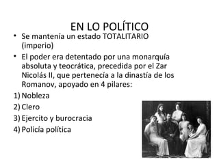 EN LO POLÍTICO
• Se mantenía un estado TOTALITARIO
(imperio)
• El poder era detentado por una monarquía
absoluta y teocrática, precedida por el Zar
Nicolás II, que pertenecía a la dinastía de los
Romanov, apoyado en 4 pilares:
1) Nobleza
2) Clero
3) Ejercito y burocracia
4) Policía política
 