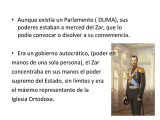 • Aunque existía un Parlamento ( DUMA), sus
poderes estaban a merced del Zar, que lo
podía convocar o disolver a su conveniencia.
• Era un gobierno autocrático, (poder en
manos de una sola persona), el Zar
concentraba en sus manos el poder
supremo del Estado, sin límites y era
el máximo representante de la
Iglesia Ortodoxa.
 