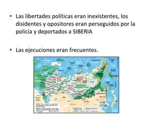 • Las libertades políticas eran inexistentes, los
disidentes y opositores eran perseguidos por la
policía y deportados a SIBERIA
• Las ejecuciones eran frecuentes.
 