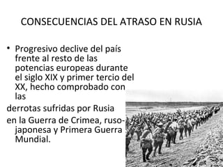 CONSECUENCIAS DEL ATRASO EN RUSIA
• Progresivo declive del país
frente al resto de las
potencias europeas durante
el siglo XIX y primer tercio del
XX, hecho comprobado con
las
derrotas sufridas por Rusia
en la Guerra de Crimea, ruso-
japonesa y Primera Guerra
Mundial.
 