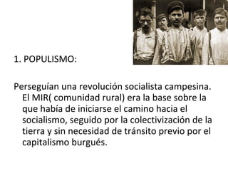 1. POPULISMO:
Perseguían una revolución socialista campesina.
El MIR( comunidad rural) era la base sobre la
que había de iniciarse el camino hacia el
socialismo, seguido por la colectivización de la
tierra y sin necesidad de tránsito previo por el
capitalismo burgués.
 