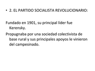 • 2. EL PARTIDO SOCIALISTA REVOLUCIONARIO:
Fundado en 1901, su principal líder fue
Kerensky.
Propugnaba por una sociedad colectivista de
base rural y sus principales apoyos le vinieron
del campesinado.
 
