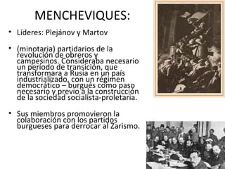 MENCHEVIQUES:
• Líderes: Plejánov y Martov
• (minotaria) partidarios de la
revolución de obreros y
campesinos. Consideraba necesario
un período de transición, que
transformara a Rusia en un país
industrializado, con un régimen
democrático – burgués como paso
necesario y previo a la construcción
de la sociedad socialista-proletaria.
• Sus miembros promovieron la
colaboración con los partidos
burgueses para derrocar al Zarismo.
 