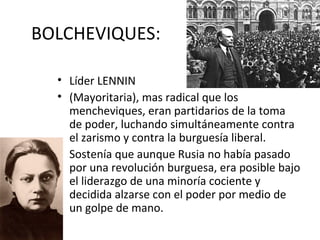 BOLCHEVIQUES:
• Líder LENNIN
• (Mayoritaria), mas radical que los
mencheviques, eran partidarios de la toma
de poder, luchando simultáneamente contra
el zarismo y contra la burguesía liberal.
• Sostenía que aunque Rusia no había pasado
por una revolución burguesa, era posible bajo
el liderazgo de una minoría cociente y
decidida alzarse con el poder por medio de
un golpe de mano.
 