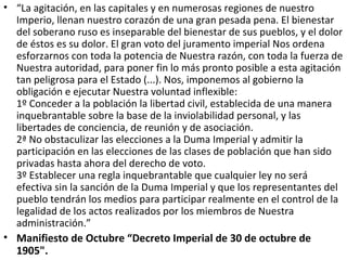 • “La agitación, en las capitales y en numerosas regiones de nuestro
Imperio, llenan nuestro corazón de una gran pesada pena. El bienestar
del soberano ruso es inseparable del bienestar de sus pueblos, y el dolor
de éstos es su dolor. El gran voto del juramento imperial Nos ordena
esforzarnos con toda la potencia de Nuestra razón, con toda la fuerza de
Nuestra autoridad, para poner fin lo más pronto posible a esta agitación
tan peligrosa para el Estado (...). Nos, imponemos al gobierno la
obligación e ejecutar Nuestra voluntad inflexible:
1º Conceder a la población la libertad civil, establecida de una manera
inquebrantable sobre la base de la inviolabilidad personal, y las
libertades de conciencia, de reunión y de asociación.
2ª No obstaculizar las elecciones a la Duma Imperial y admitir la
participación en las elecciones de las clases de población que han sido
privadas hasta ahora del derecho de voto.
3º Establecer una regla inquebrantable que cualquier ley no será
efectiva sin la sanción de la Duma Imperial y que los representantes del
pueblo tendrán los medios para participar realmente en el control de la
legalidad de los actos realizados por los miembros de Nuestra
administración.”
• Manifiesto de Octubre “Decreto Imperial de 30 de octubre de
1905".
 