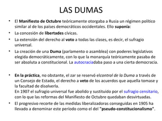 LAS DUMAS
• El Manifiesto de Octubre teóricamente otorgaba a Rusia un régimen político
similar al de los países democráticos occidentales. Ello suponía:
• La concesión de libertades cívicas.
• La extensión del derecho al voto a todas las clases, es decir, el sufragio
universal.
• La creación de una Duma (parlamento o asamblea) con poderes legislativos
elegida democráticamente, con lo que la monarquía teóricamente pasaba de
ser absoluta a constitucional. La autocraciadaba paso a una cierta democracia.
• En la práctica, no obstante, el zar se reservó elcontrol de la Duma a través de
un Consejo de Estado, el derecho a veto de los acuerdos que aquella tomase y
la facultad de disolverla.
En 1907 el sufragio universal fue abolido y sustituido por el sufragio censitario,
con lo que las reformas del Manifiesto de Octubre quedaban desvirtuadas.
• El progresivo recorte de las medidas liberalizadoras conseguidas en 1905 ha
llevado a denominar este período como el del "pseudo-constitucionalismo".
 