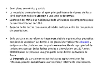 • En el plano económico y social:
• La necesidad de modernizar el agro, principal fuente de riqueza de Rusia
llevó al primer ministro Stolypin a una serie de reformas:
• Supresión del Mir al que habían quedado vinculados los campesinos a raíz
de su emancipación en 1861.
• Reparto de las tierras comunales, divididas en lotes, entre los campesinos
sin propiedades.
• En la práctica, estas reformas fracasaron, debido a que muchos pequeños
campesinos vendieron sus tierras a los grandes terratenientes (kulaks) y
emigraron a las ciudades, con lo que la concentración de la propiedad de
la tierra se acentuó. En las fechas previas a la revolución de 1917, unos
30.000 kulaks detentaban una gran parte de las tierras cultivables de
Rusia.
La burguesía vio parcialmente satisfechas sus aspiraciones con las
reformas, pero los socialistas las consideraron totalmente insuficientes.
 