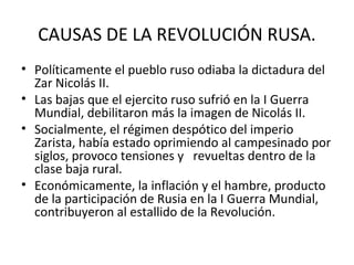 CAUSAS DE LA REVOLUCIÓN RUSA.
• Políticamente el pueblo ruso odiaba la dictadura del
Zar Nicolás II.
• Las bajas que el ejercito ruso sufrió en la I Guerra
Mundial, debilitaron más la imagen de Nicolás II.
• Socialmente, el régimen despótico del imperio
Zarista, había estado oprimiendo al campesinado por
siglos, provoco tensiones y revueltas dentro de la
clase baja rural.
• Económicamente, la inflación y el hambre, producto
de la participación de Rusia en la I Guerra Mundial,
contribuyeron al estallido de la Revolución.
 
