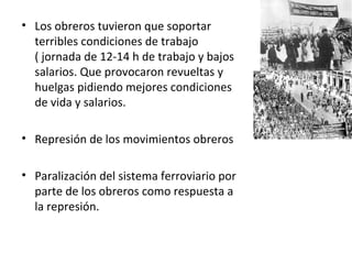 • Los obreros tuvieron que soportar
terribles condiciones de trabajo
( jornada de 12-14 h de trabajo y bajos
salarios. Que provocaron revueltas y
huelgas pidiendo mejores condiciones
de vida y salarios.
• Represión de los movimientos obreros
• Paralización del sistema ferroviario por
parte de los obreros como respuesta a
la represión.
 