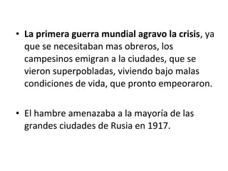 • La primera guerra mundial agravo la crisis, ya
que se necesitaban mas obreros, los
campesinos emigran a la ciudades, que se
vieron superpobladas, viviendo bajo malas
condiciones de vida, que pronto empeoraron.
• El hambre amenazaba a la mayoría de las
grandes ciudades de Rusia en 1917.
 
