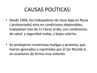CAUSAS POLÍTICAS:
• Desde 1904, los trabajadores de clase baja en Rusia
( proletariado) vivía en condiciones deplorables,
trabajaban mas de 11 horas al día, con condiciones
de salud y seguridad malas, y bajos salarios.
• Se produjeron numerosas huelgas y protesta, que
fueron ignoradas o reprimidas por el Zar Nicolás II,
en ocasiones de forma muy violenta.
 