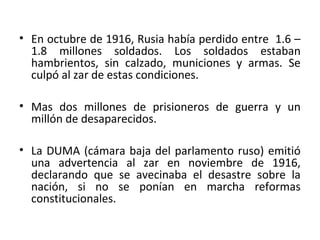 • En octubre de 1916, Rusia había perdido entre 1.6 –
1.8 millones soldados. Los soldados estaban
hambrientos, sin calzado, municiones y armas. Se
culpó al zar de estas condiciones.
• Mas dos millones de prisioneros de guerra y un
millón de desaparecidos.
• La DUMA (cámara baja del parlamento ruso) emitió
una advertencia al zar en noviembre de 1916,
declarando que se avecinaba el desastre sobre la
nación, si no se ponían en marcha reformas
constitucionales.
 