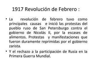 1917 Revolución de Febrero :
• La revolución de febrero tuvo como
principales causas e inició las protestas del
pueblo ruso de San Petersburgo contra el
gobierno de Nicolás II, por la escases de
alimentos. Protestas y manifestaciones que
fueron duramente reprimidas por el gobierno
zarista.
• Y el rechazo a la participación de Rusia en la
Primera Guerra Mundial.
 