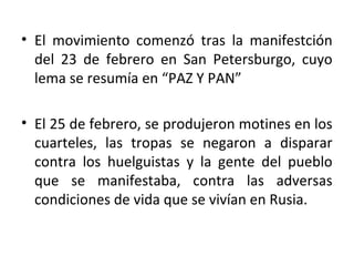• El movimiento comenzó tras la manifestción
del 23 de febrero en San Petersburgo, cuyo
lema se resumía en “PAZ Y PAN”
• El 25 de febrero, se produjeron motines en los
cuarteles, las tropas se negaron a disparar
contra los huelguistas y la gente del pueblo
que se manifestaba, contra las adversas
condiciones de vida que se vivían en Rusia.
 