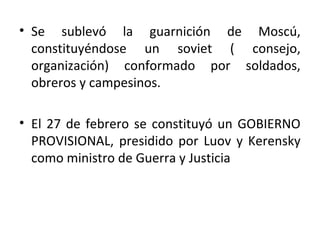 • Se sublevó la guarnición de Moscú,
constituyéndose un soviet ( consejo,
organización) conformado por soldados,
obreros y campesinos.
• El 27 de febrero se constituyó un GOBIERNO
PROVISIONAL, presidido por Luov y Kerensky
como ministro de Guerra y Justicia
 
