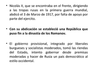 • Nicolás II, que se encontraba en el frente, dirigiendo
a las tropas rusas en la primera guerra mundial,
abdicó el 3 de Marzo de 1917, por falta de apoyo por
parte del ejercito.
• Con su abdicación se estableció una República que
puso fin a la dinastía de los Romanov.
• El gobierno provisional, integrado por liberales
burgueses y socialistas moderados, tomó las riendas
del Estado, intento gobernar desde premisas
moderadas y hacer de Rusia un país democrático al
estilo occidental.
 