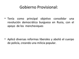 Gobierno Provisional:
• Tenía como principal objetivo consolidar una
revolución democrática burguesa en Rusia, con el
apoyo de los mencheviques
• Aplicó diversas reformas liberales y abolió el cuerpo
de policía, creando una milicia popular.
 