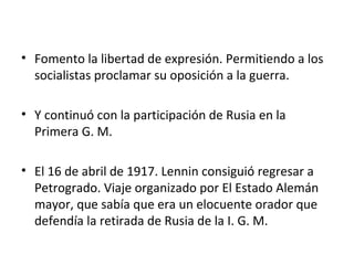 • Fomento la libertad de expresión. Permitiendo a los
socialistas proclamar su oposición a la guerra.
• Y continuó con la participación de Rusia en la
Primera G. M.
• El 16 de abril de 1917. Lennin consiguió regresar a
Petrogrado. Viaje organizado por El Estado Alemán
mayor, que sabía que era un elocuente orador que
defendía la retirada de Rusia de la I. G. M.
 