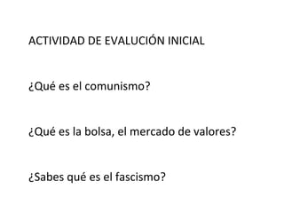 ACTIVIDAD DE EVALUCIÓN INICIAL
¿Qué es el comunismo?
¿Qué es la bolsa, el mercado de valores?
¿Sabes qué es el fascismo?
 