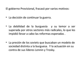 El gobierno Provisional, fracasó por varios motivos:
• La decisión de continuar la guerra.
• La debilidad de la burguesía y su temor a ser
superada por otros sectores más radicales, lo que les
impidió llevar a cabo las reformas esperadas .
• La presión de los soviets que buscaban un modelo de
sociedad distinta a la burguesa. Y la actuación en su
contra de sus líderes Lennin y Trosky.
 
