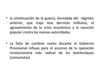 • la continuación de la guerra, heredada del régimen
anterior, que trajo mas derrotas militares, el
agravamiento de la crisis económica y la reacción
popular contra las nuevas autoridades.
• La falta de cambios reales durante el Gobierno
Provisional influyo para el ascenso de la oposición
revolucionaria más radical de los bolcheviques
(comunistas)
 