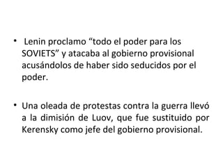 • Lenin proclamo “todo el poder para los
SOVIETS” y atacaba al gobierno provisional
acusándolos de haber sido seducidos por el
poder.
• Una oleada de protestas contra la guerra llevó
a la dimisión de Luov, que fue sustituido por
Kerensky como jefe del gobierno provisional.
 