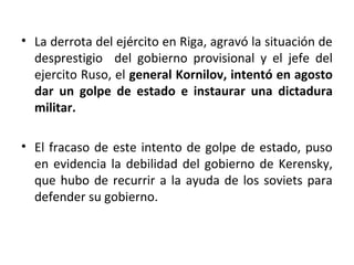 • La derrota del ejército en Riga, agravó la situación de
desprestigio del gobierno provisional y el jefe del
ejercito Ruso, el general Kornilov, intentó en agosto
dar un golpe de estado e instaurar una dictadura
militar.
• El fracaso de este intento de golpe de estado, puso
en evidencia la debilidad del gobierno de Kerensky,
que hubo de recurrir a la ayuda de los soviets para
defender su gobierno.
 