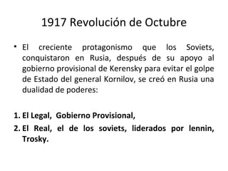 1917 Revolución de Octubre
• El creciente protagonismo que los Soviets,
conquistaron en Rusia, después de su apoyo al
gobierno provisional de Kerensky para evitar el golpe
de Estado del general Kornilov, se creó en Rusia una
dualidad de poderes:
1. El Legal, Gobierno Provisional,
2. El Real, el de los soviets, liderados por lennin,
Trosky.
 