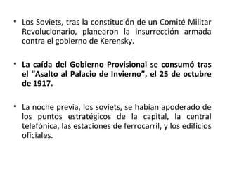 • Los Soviets, tras la constitución de un Comité Militar
Revolucionario, planearon la insurrección armada
contra el gobierno de Kerensky.
• La caída del Gobierno Provisional se consumó tras
el “Asalto al Palacio de Invierno”, el 25 de octubre
de 1917.
• La noche previa, los soviets, se habían apoderado de
los puntos estratégicos de la capital, la central
telefónica, las estaciones de ferrocarril, y los edificios
oficiales.
 