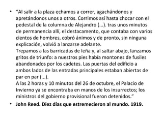• “Al salir a la plaza echamos a correr, agachándonos y
apretándonos unos a otros. Corrimos así hasta chocar con el
pedestal de la columna de Alejandro (...). tras unos minutos
de permanencia allí, el destacamento, que contaba con varios
cientos de hombres, cobró ánimos y de pronto, sin ninguna
explicación, volvió a lanzarse adelante.
Trepamos a las barricadas de leña y, al saltar abajo, lanzamos
gritos de triunfo: a nuestros pies había montones de fusiles
abandonados por los cadetes. Las puertas del edificio a
ambos lados de las entradas principales estaban abiertas de
par en par (...).
A las 2 horas y 10 minutos del 26 de octubre, el Palacio de
Invierno ya se encontraba en manos de los insurrectos; los
ministros del gobierno provisional fueron detenidos.”
• John Reed. Diez días que estremecieron al mundo. 1919.
 