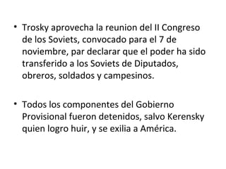 • Trosky aprovecha la reunion del II Congreso
de los Soviets, convocado para el 7 de
noviembre, par declarar que el poder ha sido
transferido a los Soviets de Diputados,
obreros, soldados y campesinos.
• Todos los componentes del Gobierno
Provisional fueron detenidos, salvo Kerensky
quien logro huir, y se exilia a América.
 