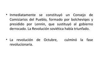 • Inmediatamente se constituyó un Consejo de
Comisiarios del Pueblo, formado por bolcheviqes y
presidido por Lennin, que sustituyó al gobierno
derrocado. La Revolución soviética había triunfado.
• La revolución de Octubre, culminó la fase
revolucionaria.
 