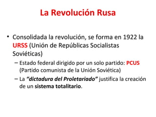 La Revolución Rusa
• Consolidada la revolución, se forma en 1922 la
URSS (Unión de Repúblicas Socialistas
Soviéticas)
– Estado federal dirigido por un solo partido: PCUS
(Partido comunista de la Unión Soviética)
– La “dictadura del Proletariado” justifica la creación
de un sistema totalitario.
 