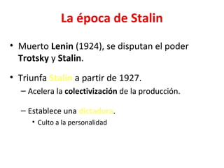 La época de Stalin
• Muerto Lenin (1924), se disputan el poder
Trotsky y Stalin.
• Triunfa Stalin a partir de 1927.
– Acelera la colectivización de la producción.
– Establece una dictadura.
• Culto a la personalidad
 