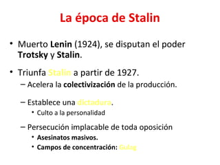 La época de Stalin
• Muerto Lenin (1924), se disputan el poder
Trotsky y Stalin.
• Triunfa Stalin a partir de 1927.
– Acelera la colectivización de la producción.
– Establece una dictadura.
• Culto a la personalidad
– Persecución implacable de toda oposición
• Asesinatos masivos.
• Campos de concentración: Gulag
 
