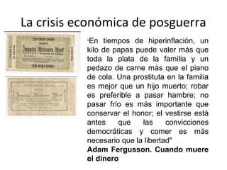 La crisis económica de posguerra
"En tiempos de hiperinflación, un
kilo de papas puede valer más que
toda la plata de la familia y un
pedazo de carne más que el piano
de cola. Una prostituta en la familia
es mejor que un hijo muerto; robar
es preferible a pasar hambre; no
pasar frío es más importante que
conservar el honor; el vestirse está
antes que las convicciones
democráticas y comer es más
necesario que la libertad"
Adam Fergusson. Cuando muere
el dinero
 