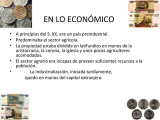 EN LO ECONÓMICO
• A principios del S. XX, era un país preindustrial.
• Predominaba el sector agrícola.
• La propiedad estaba dividida en latifundios en manos de la
aristocracia, la corona, la iglesia y unos pocos agricultores
acomodados.
• El sector agrario era incapaz de proveer suficientes recursos a la
población.
• La industrialización, iniciada tardíamente,
quedo en manos del capital extranjero
 