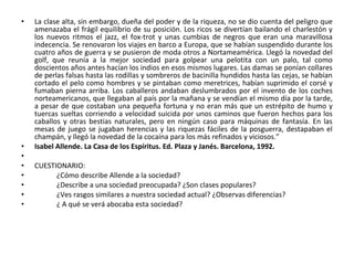 • La clase alta, sin embargo, dueña del poder y de la riqueza, no se dio cuenta del peligro que
amenazaba el frágil equilibrio de su posición. Los ricos se divertían bailando el charlestón y
los nuevos ritmos el jazz, el fox-trot y unas cumbias de negros que eran una maravillosa
indecencia. Se renovaron los viajes en barco a Europa, que se habían suspendido durante los
cuatro años de guerra y se pusieron de moda otros a Nortameamérica. Llegó la novedad del
golf, que reunía a la mejor sociedad para golpear una pelotita con un palo, tal como
doscientos años antes hacían los indios en esos mismos lugares. Las damas se ponían collares
de perlas falsas hasta las rodillas y sombreros de bacinilla hundidos hasta las cejas, se habían
cortado el pelo como hombres y se pintaban como meretrices, habían suprimido el corsé y
fumaban pierna arriba. Los caballeros andaban deslumbrados por el invento de los coches
norteamericanos, que llegaban al país por la mañana y se vendían el mismo día por la tarde,
a pesar de que costaban una pequeña fortuna y no eran más que un estrépito de humo y
tuercas sueltas corriendo a velocidad suicida por unos caminos que fueron hechos para los
caballos y otras bestias naturales, pero en ningún caso para máquinas de fantasía. En las
mesas de juego se jugaban herencias y las riquezas fáciles de la posguerra, destapaban el
champán, y llegó la novedad de la cocaína para los más refinados y viciosos.”
• Isabel Allende. La Casa de los Espíritus. Ed. Plaza y Janés. Barcelona, 1992.
•
• CUESTIONARIO:
• ¿Cómo describe Allende a la sociedad?
• ¿Describe a una sociedad preocupada? ¿Son clases populares?
• ¿Ves rasgos similares a nuestra sociedad actual? ¿Observas diferencias?
• ¿ A qué se verá abocaba esta sociedad?
 